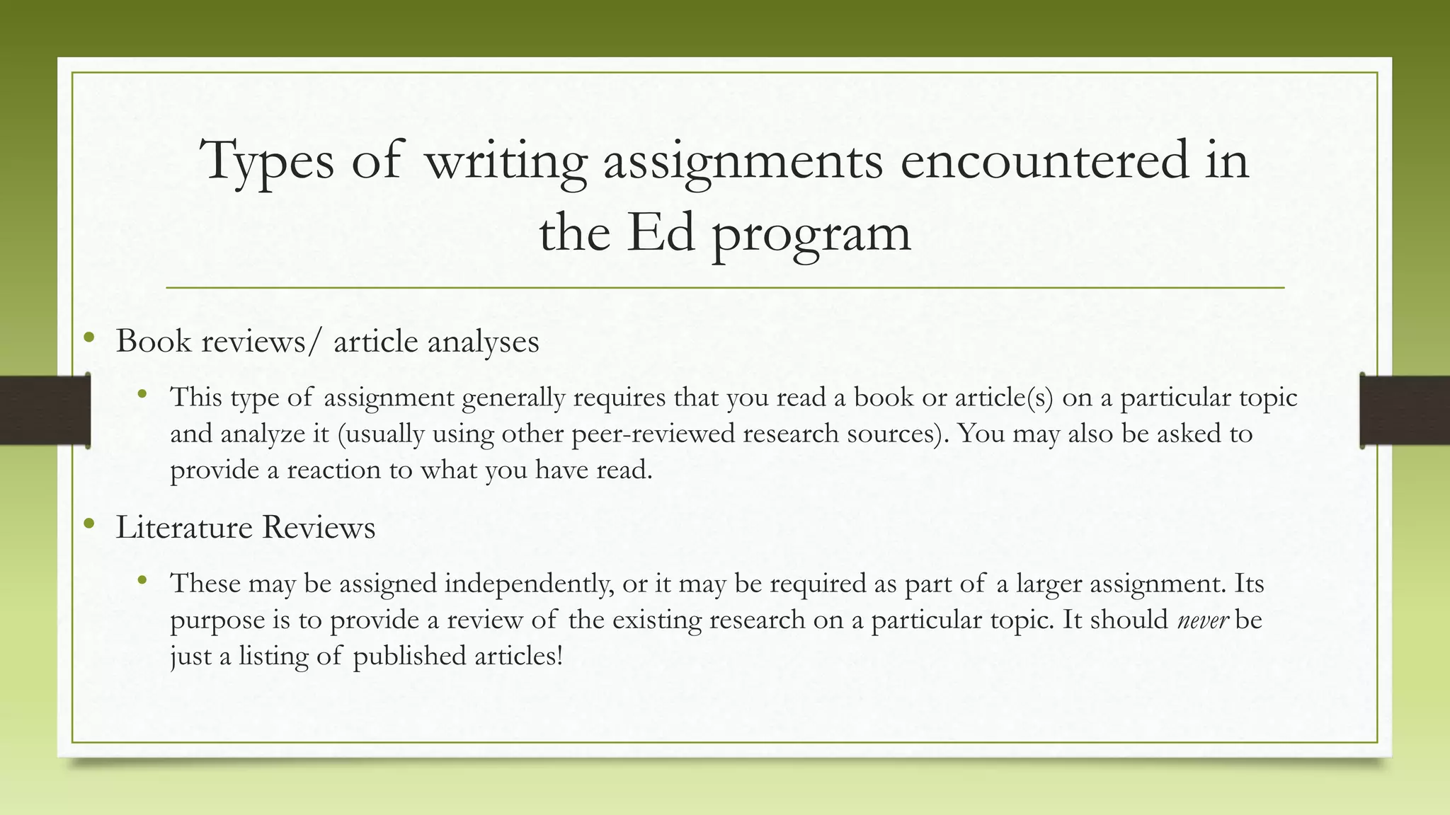 Types of writing assignments encountered in
the Ed program
• Book reviews/ article analyses
• This type of assignment generally requires that you read a book or article(s) on a particular topic
and analyze it (usually using other peer-reviewed research sources). You may also be asked to
provide a reaction to what you have read.
• Literature Reviews
• These may be assigned independently, or it may be required as part of a larger assignment. Its
purpose is to provide a review of the existing research on a particular topic. It should never be
just a listing of published articles!
 