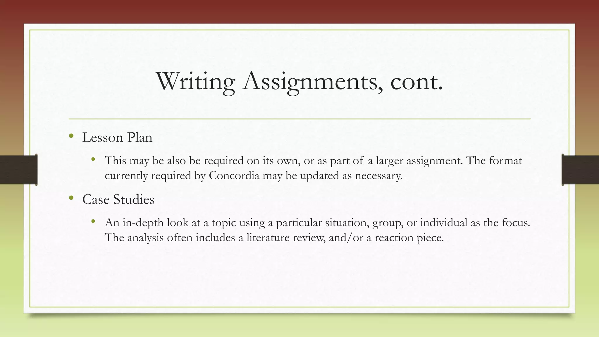 Writing Assignments, cont.
• Lesson Plan
• This may be also be required on its own, or as part of a larger assignment. The format
currently required by Concordia may be updated as necessary.
• Case Studies
• An in-depth look at a topic using a particular situation, group, or individual as the focus.
The analysis often includes a literature review, and/or a reaction piece.
 