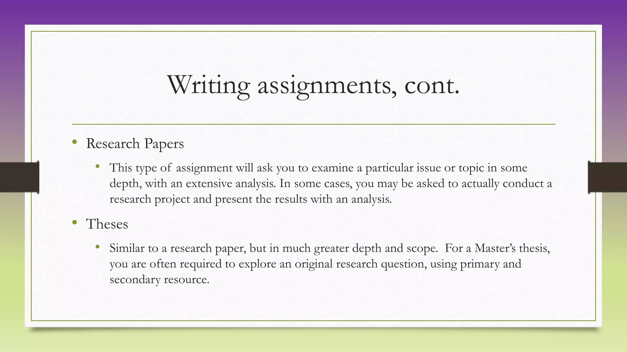 Writing assignments, cont.
• Research Papers
• This type of assignment will ask you to examine a particular issue or topic in some
depth, with an extensive analysis. In some cases, you may be asked to actually conduct a
research project and present the results with an analysis.
• Theses
• Similar to a research paper, but in much greater depth and scope. For a Master’s thesis,
you are often required to explore an original research question, using primary and
secondary resource.
 