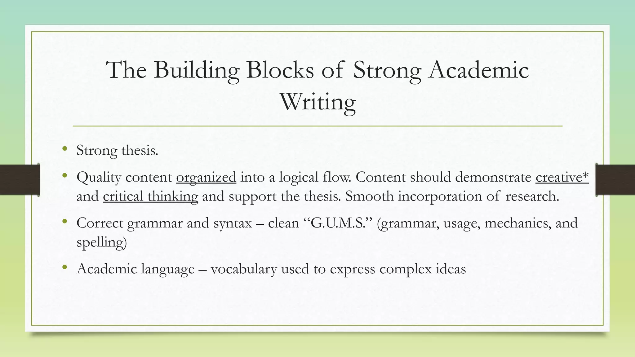 The Building Blocks of Strong Academic
Writing
• Strong thesis.
• Quality content organized into a logical flow. Content should demonstrate creative*
and critical thinking and support the thesis. Smooth incorporation of research.
• Correct grammar and syntax – clean “G.U.M.S.” (grammar, usage, mechanics, and
spelling)
• Academic language – vocabulary used to express complex ideas
 