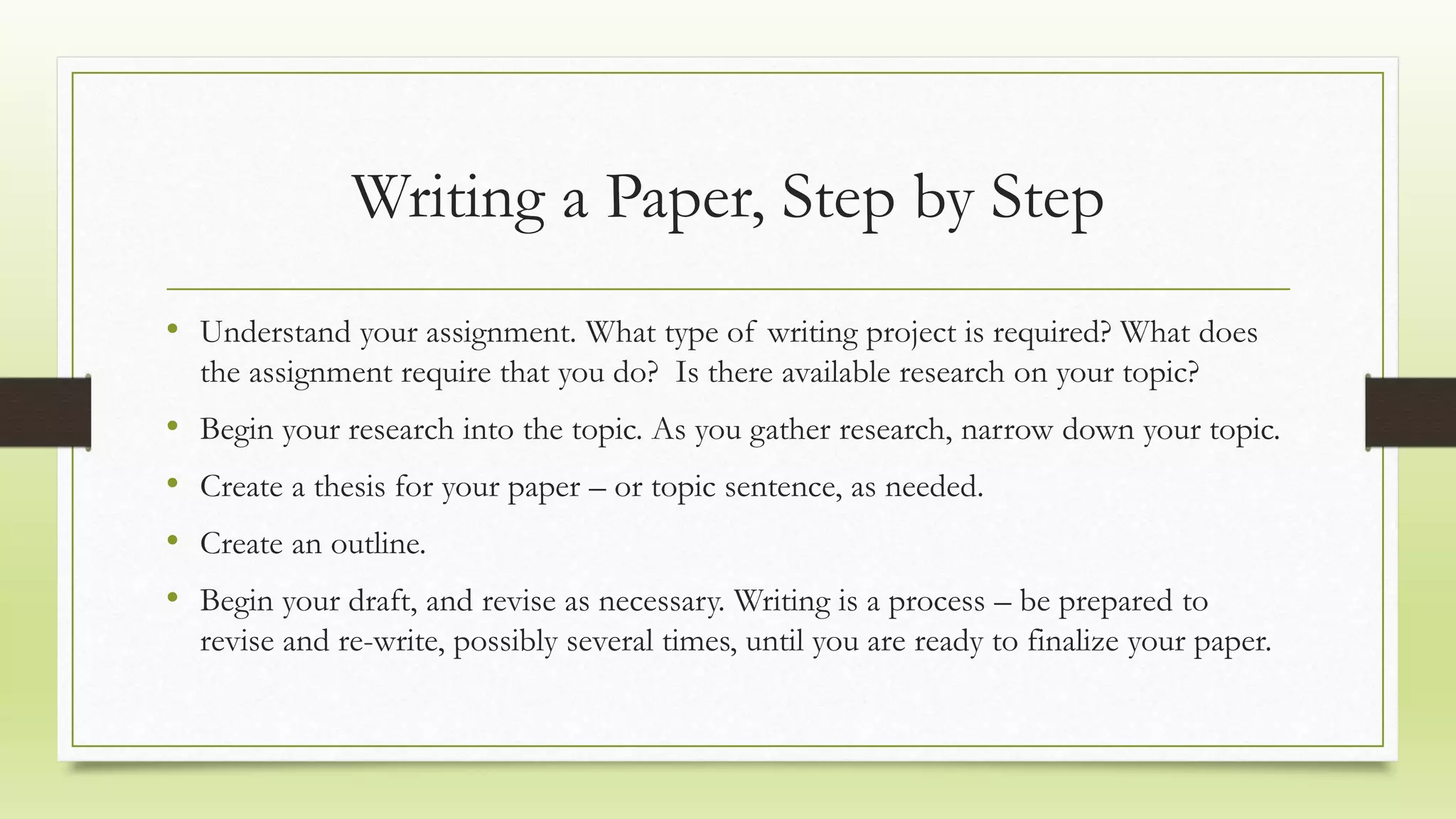 Writing a Paper, Step by Step
• Understand your assignment. What type of writing project is required? What does
the assignment require that you do? Is there available research on your topic?
• Begin your research into the topic. As you gather research, narrow down your topic.
• Create a thesis for your paper – or topic sentence, as needed.
• Create an outline.
• Begin your draft, and revise as necessary. Writing is a process – be prepared to
revise and re-write, possibly several times, until you are ready to finalize your paper.
 