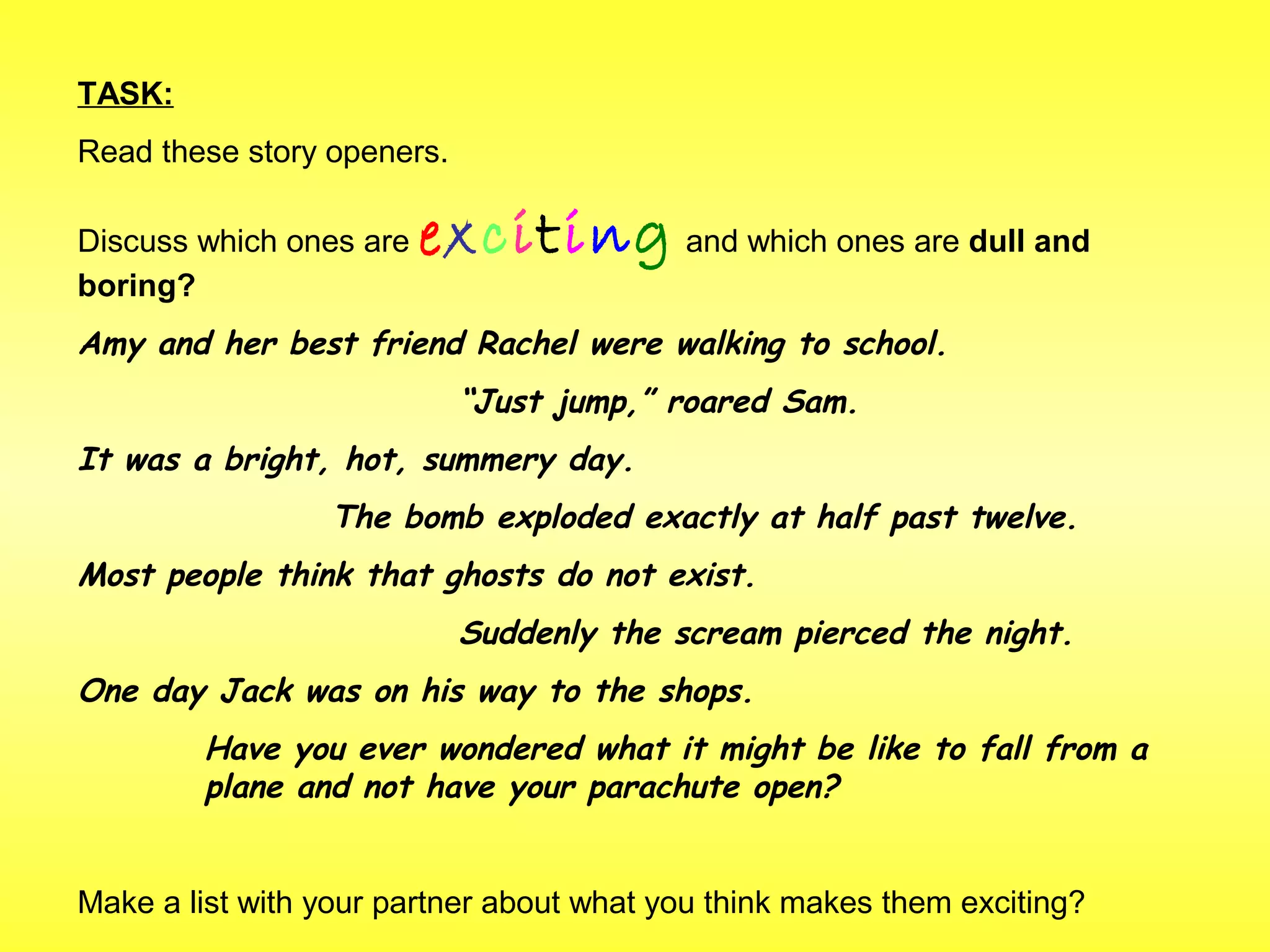 TASK: 
Read these story openers. 
Discuss which ones are exciting and which ones are dull and 
boring? 
Amy and her best friend Rachel were walking to school. 
“Just jump,” roared Sam. 
It was a bright, hot, summery day. 
The bomb exploded exactly at half past twelve. 
Most people think that ghosts do not exist. 
Suddenly the scream pierced the night. 
One day Jack was on his way to the shops. 
Have you ever wondered what it might be like to fall from a 
plane and not have your parachute open? 
Make a list with your partner about what you think makes them exciting? 
 