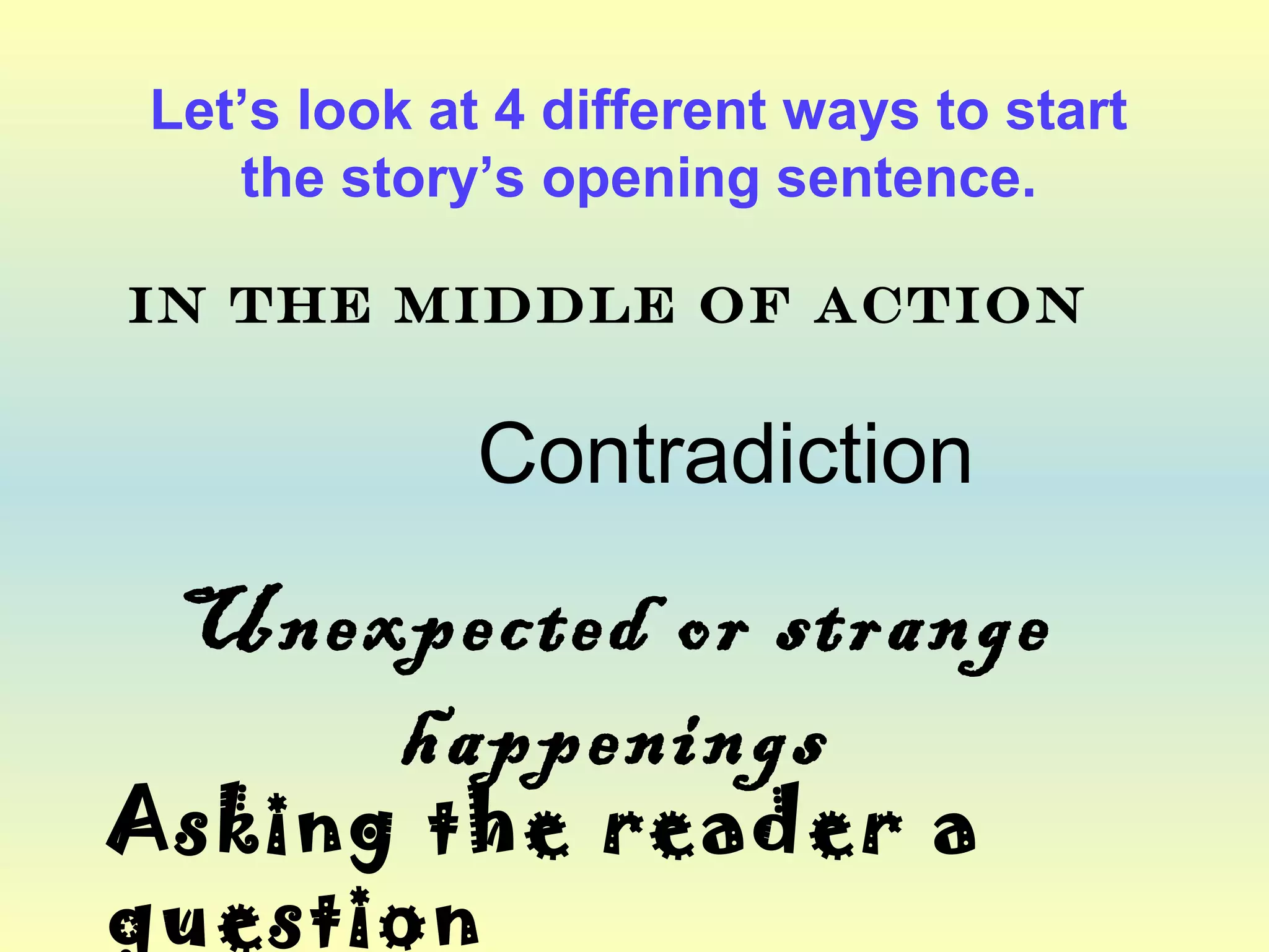 Let’s look at 4 different ways to start 
the story’s opening sentence. 
In the middle of action 
Contradiction 
Unexpected or strange 
happenings 
Asking the reader a 
question 
 