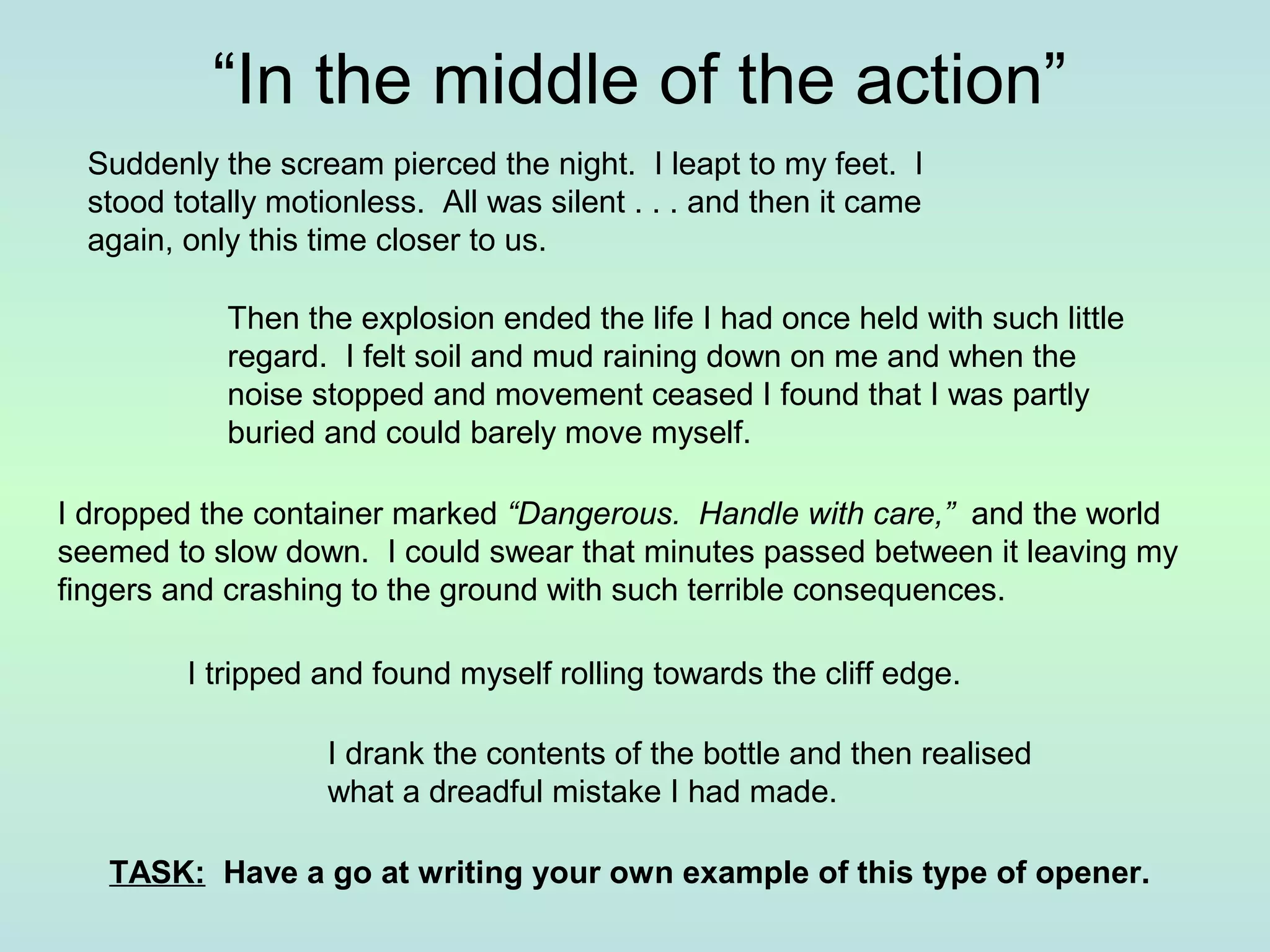 “In the middle of the action” 
Suddenly the scream pierced the night. I leapt to my feet. I 
stood totally motionless. All was silent . . . and then it came 
again, only this time closer to us. 
Then the explosion ended the life I had once held with such little 
regard. I felt soil and mud raining down on me and when the 
noise stopped and movement ceased I found that I was partly 
buried and could barely move myself. 
I dropped the container marked “Dangerous. Handle with care,” and the world 
seemed to slow down. I could swear that minutes passed between it leaving my 
fingers and crashing to the ground with such terrible consequences. 
I tripped and found myself rolling towards the cliff edge. 
I drank the contents of the bottle and then realised 
what a dreadful mistake I had made. 
TASK: Have a go at writing your own example of this type of opener. 
 