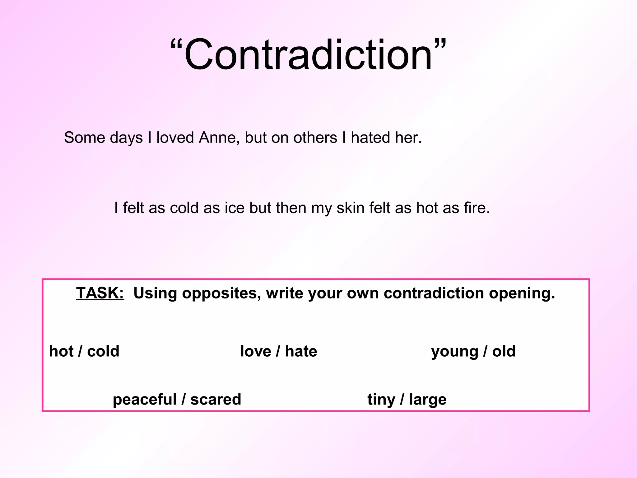 “Contradiction” 
Some days I loved Anne, but on others I hated her. 
I felt as cold as ice but then my skin felt as hot as fire. 
TASK: Using opposites, write your own contradiction opening. 
hot / cold love / hate young / old 
peaceful / scared tiny / large 
 