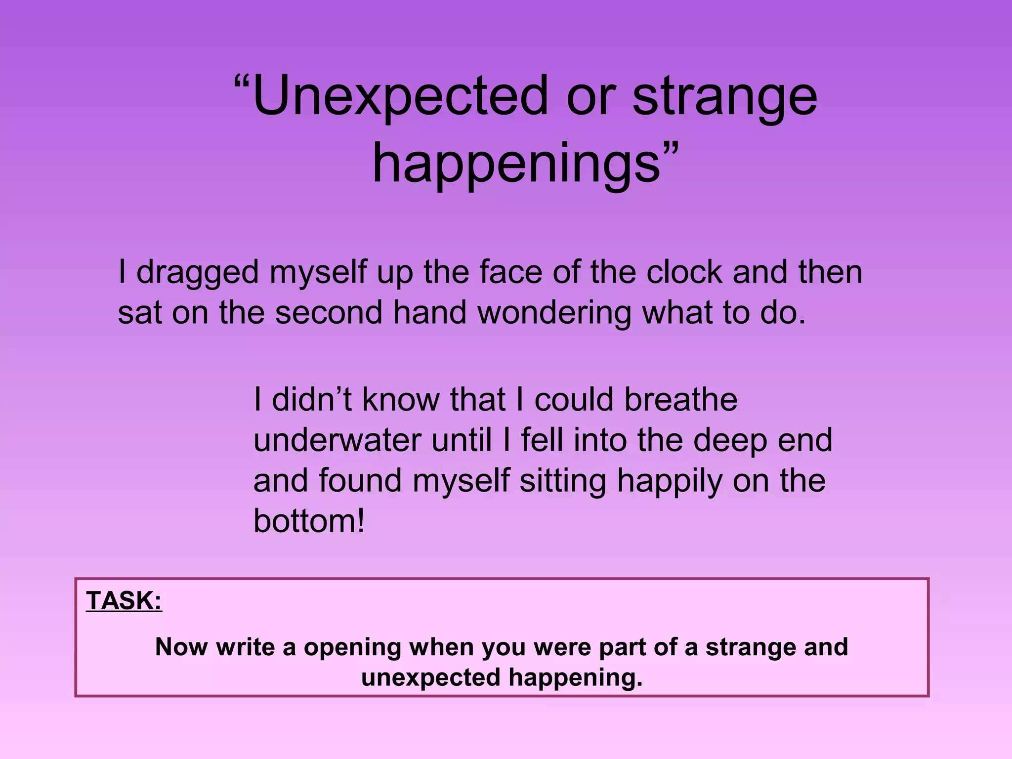 “Unexpected or strange 
happenings” 
I dragged myself up the face of the clock and then 
sat on the second hand wondering what to do. 
I didn’t know that I could breathe 
underwater until I fell into the deep end 
and found myself sitting happily on the 
bottom! 
TASK: 
Now write a opening when you were part of a strange and 
unexpected happening. 
 