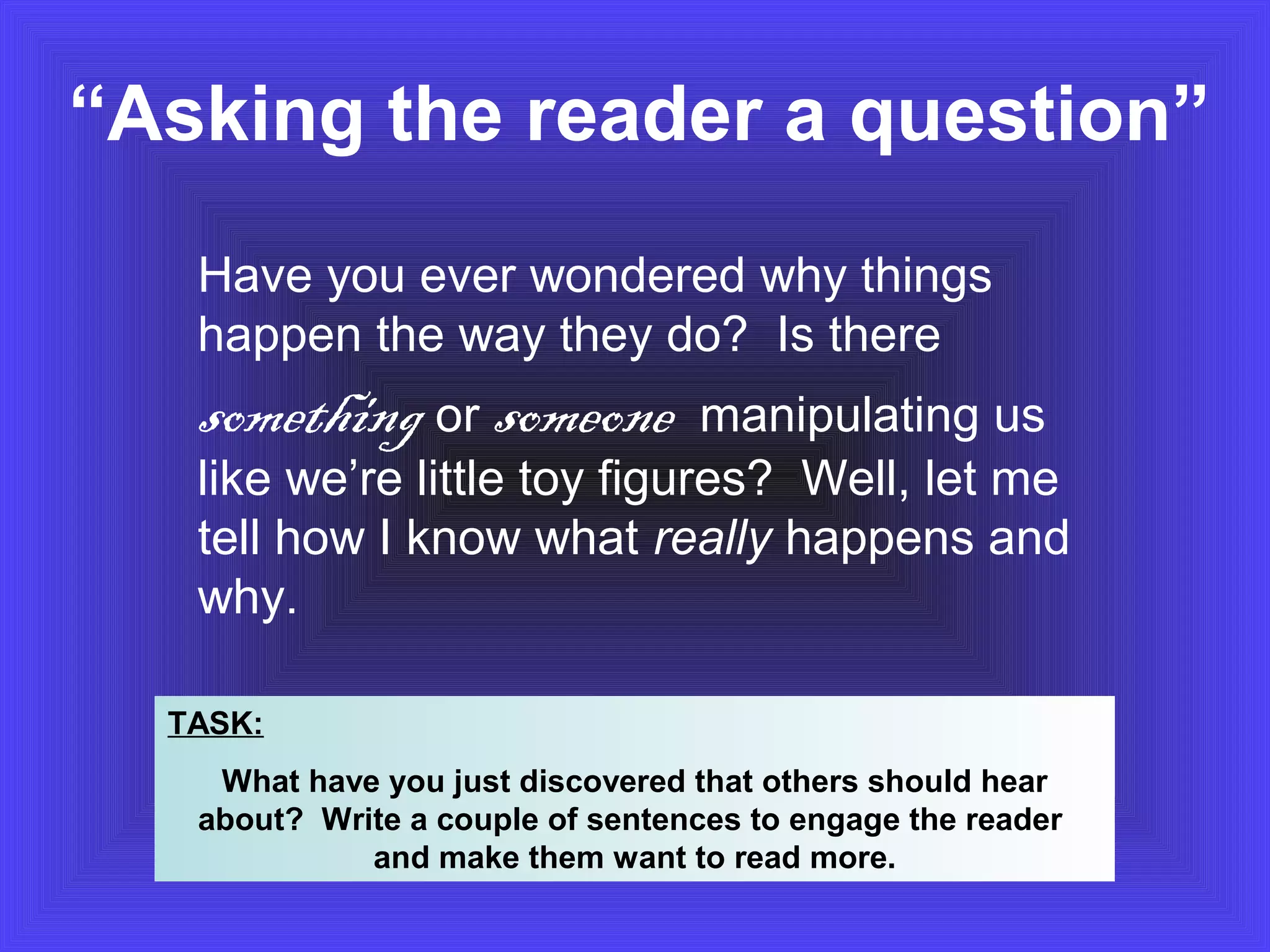“Asking the reader a question” 
Have you ever wondered why things 
happen the way they do? Is there 
something or someone manipulating us 
like we’re little toy figures? Well, let me 
tell how I know what really happens and 
why. 
TASK: 
What have you just discovered that others should hear 
about? Write a couple of sentences to engage the reader 
and make them want to read more. 
 