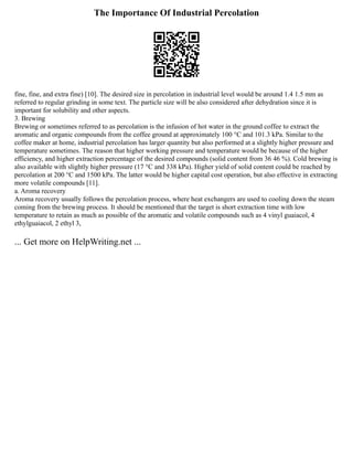 The Importance Of Industrial Percolation
fine, fine, and extra fine) [10]. The desired size in percolation in industrial level would be around 1.4 1.5 mm as
referred to regular grinding in some text. The particle size will be also considered after dehydration since it is
important for solubility and other aspects.
3. Brewing
Brewing or sometimes referred to as percolation is the infusion of hot water in the ground coffee to extract the
aromatic and organic compounds from the coffee ground at approximately 100 °C and 101.3 kPa. Similar to the
coffee maker at home, industrial percolation has larger quantity but also performed at a slightly higher pressure and
temperature sometimes. The reason that higher working pressure and temperature would be because of the higher
efficiency, and higher extraction percentage of the desired compounds (solid content from 36 46 %). Cold brewing is
also available with slightly higher pressure (17 °C and 338 kPa). Higher yield of solid content could be reached by
percolation at 200 °C and 1500 kPa. The latter would be higher capital cost operation, but also effective in extracting
more volatile compounds [11].
a. Aroma recovery
Aroma recovery usually follows the percolation process, where heat exchangers are used to cooling down the steam
coming from the brewing process. It should be mentioned that the target is short extraction time with low
temperature to retain as much as possible of the aromatic and volatile compounds such as 4 vinyl guaiacol, 4
ethylguaiacol, 2 ethyl 3,
... Get more on HelpWriting.net ...
 