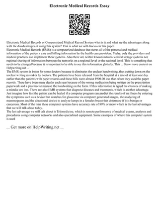 Electronic Medical Records Essay
Electronic Medical Records or Computerized Medical Record System what is it and what are the advantages along
with the disadvantages of using this system? That is what we will discuss in this paper.
Electronic Medical Records (EMR) is a computerized database that stores all of the personal and medical
information of the patient s care and billing information by the health care providers. Today, only the providers and
medical practices can implement these systems. Also there are neither known national central storage systems nor
regional sharing of information between the networks on a regional level or the national level. This is something that
needs to be changed because it is important to be able to see this information globally. This ... Show more content on
Helpwriting.net ...
The EMR system is better for some doctors because it eliminates the unclear handwriting, thus cutting down on the
unclear writing mistakes by doctors. The patients have been released from the hospital at a rate of at least one day
earlier than the patients with paper records and these bills were almost $900.00 less than when they used the paper
records. There have been many deaths each year because of the wrong medication being written on the prescription
paperwork and a pharmacist misread the handwriting on the form. If this information is typed the chances of making
a mistake are less. There are also EMR systems that diagnose diseases and treatments, which is another advantage.
Just imagine how fast the patient can be healed if a computer program can predict the results of an illness by entering
the symptoms such as a device that searches for glaucoma via computer generated images, the analyzing of
mammograms and the ultrasound device to analyze lumps in a females breast that determine if it is benign or
cancerous. Most of the time these computer systems have accuracy rate of 80% or more which is the last advantages
that we will talk about today.
The last advantage we will talk about is Telemedicine, which is remote performance of medical exams, analyses and
procedures using computer networks and also specialized equipment. Some examples of where this computer system
is used
... Get more on HelpWriting.net ...
 