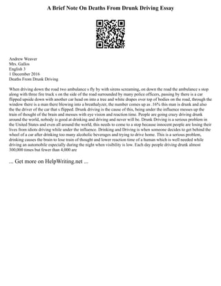 A Brief Note On Deaths From Drunk Driving Essay
Andrew Weaver
Mrs. Gallos
English 3
1 December 2016
Deaths From Drunk Driving
When driving down the road two ambulance s fly by with sirens screaming, on down the road the ambulance s stop
along with three fire truck s on the side of the road surrounded by many police officers, passing by there is a car
flipped upside down with another car head on into a tree and white drapes over top of bodies on the road, through the
window there is a man there blowing into a breathalyzer, the number comes up as .16% this man is drunk and also
the the driver of the car that s flipped. Drunk driving is the cause of this, being under the influence messes up the
train of thought of the brain and messes with eye vision and reaction time. People are going crazy driving drunk
around the world, nobody is good at drinking and driving and never will be. Drunk Driving is a serious problem in
the United States and even all around the world, this needs to come to a stop because innocent people are losing their
lives from idiots driving while under the influence. Drinking and Driving is when someone decides to get behind the
wheel of a car after drinking too many alcoholic beverages and trying to drive home. This is a serious problem,
drinking causes the brain to lose train of thought and lower reaction time of a human which is well needed while
driving an automobile especially during the night when visibility is low. Each day people driving drunk almost
300,000 times but fewer than 4,000 are
... Get more on HelpWriting.net ...
 