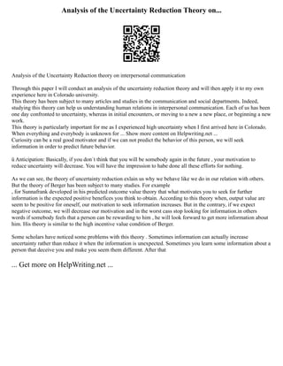 Analysis of the Uncertainty Reduction Theory on...
Analysis of the Uncertainty Reduction theory on interpersonal communication
Through this paper I will conduct an analysis of the uncertainty reduction theory and will then apply it to my own
experience here in Colorado university.
This theory has been subject to many articles and studies in the communication and social departments. Indeed,
studying this theory can help us understanding human relations in interpersonal communication. Each of us has been
one day confronted to uncertainty, whereas in initial encounters, or moving to a new a new place, or beginning a new
work.
This theory is particularly important for me as I experienced high uncertainty when I first arrived here in Colorado.
When everything and everybody is unknown for ... Show more content on Helpwriting.net ...
Curiosity can be a real good motivator and if we can not predict the behavior of this person, we will seek
information in order to predict future behavior.
ü Anticipation: Basically, if you don´t think that you will be somebody again in the future , your motivation to
reduce uncertainty will decrease. You will have the impression to habe done all these efforts for nothing.
As we can see, the theory of uncertainty reduction exlain us why we behave like we do in our relation with others.
But the theory of Berger has been subject to many studies. For example
, for Sunnafrank developed in his predicted outcome value theory that what motivates you to seek for further
information is the expected positive benefices you think to obtain. According to this theory when, output value are
seem to be positive for oneself, our motivation to seek information increases. But in the contrary, if we expect
negative outcome, we will decrease our motivation and in the worst cass stop looking for information.in others
words if somebody feels that a person can be rewarding to him , he will look forward to get more information about
him. His theory is similar to the high incentive value condition of Berger.
Some scholars have noticed some problems with this theory . Sometimes information can actually increase
uncertainty rather than reduce it when the information is unexpected. Sometimes you learn some information about a
person that deceive you and make you seem them different. After that
... Get more on HelpWriting.net ...
 