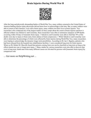 Brain Injuries During World War II
After the long and physically demanding battles of World War Two, many soldiers returned to the United States of
America battling injuries many physicians did not know how to acknowledge at the time. But, as many soldiers were
able to return to their families, even with a brain injury, many soldiers lost their lives to brain injuries. Two
researchers who conducted one of the largest studies on base camps about the extent of brain injuries and how it
affected soldiers was Sekulovic and Ceramilac, these researchers were able to summaries autopsies of 499 deaths
occurring within 30 days of traumatic brain injury. 1 Sekulovic and Ceramilac were able to find that 78% of the
deaths were due to injury to brain stem, brain edema or brain compression. 1 While Sekulovic and Ceramilac were
able to determine the percentage of which were affected by brain injuries during World War Two, many researchers
were hoping to acknowledge the dynamic longer term possibilities. According to Dr. Ian J. Baguley, patients who
had been released from the hospital into rehabilitation facilities 1 were considered long term for brain injuries.
Where as Dr. Robert M. Shavelle found that patients coming from war can be classified as long term as long as the
effects lasted one year or longer post injury. 1 Many studies by various researchers were also able to discover that
even in long term, death rates from many different causes are elevated for persons with [traumatic brain injury] by
comparison with
... Get more on HelpWriting.net ...
 