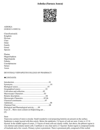 Ashoka (Saraca Asoca)
ASHOKA
(SARACAASOCA)
Classification[4]
Kingdom
Divison
Class
Order
Family
Genus
Species
Plantae
Magnoliophyta
Mgnoliopsida
Fabales
Caesalpinaceae
Saraca
Asoca
DEVSTHALI VIDYAPEETH COLLEGE OF PHARMACY
CONTANTS
Introduction........................................................................01
Synonyms..............................................................................01
Biological source.............................................................01
Geographical source....................................................01
Cultivation and collection......................................02
Macroscopic Characters...........................................03
Botanic description......................................................04
Microscopic Characters...........................................05 06
Chemical constituents................................................07
Adulterant.............................................................................08
Chemical Test.....................................................................08
Biological and Pharmalogical activity.........09
Uses of ... Show more content on Helpwriting.net ...
[3]
Stem
Transverse section of stem is circular. Small rounded to oval projecting lenticles are present on the surface.
Epidermis is single layered with thin cuticle. Below the epidermis, 5 6 layers of cork are seen. Cortex is 12 16
layered. In the middle region of cortex, 3 5 layers of stone cells are clearly visible. Just above, the phloem region is
very distinct and contains tannin cells. Cambium is very clear and is 2 3 layered. Xylem region is composed mostly
of tracheids and a few vessels. Primary xylem is prominent. There is prominent pith, composed of thin walled
 