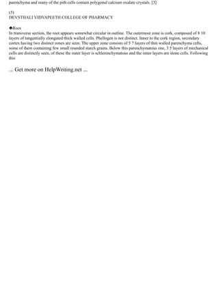 parenchyma and many of the pith cells contain polygonal calcium oxalate crystals. [3]
(5)
DEVSTHALI VIDYAPEETH COLLEGE OF PHARMACY
Root
In transverse section, the root appears somewhat circular in outline. The outermost zone is cork, composed of 8 10
layers of tangentially elongated thick walled cells. Phellogen is not distinct. Inner to the cork region, secondary
cortex having two distinct zones are seen. The upper zone consists of 5 7 layers of thin walled parenchyma cells,
some of them containing few small rounded starch grains. Below this parenchymatous one, 3 5 layers of mechanical
cells are distinctly seen, of these the outer layer is schlerenchymatous and the inner layers are stone cells. Following
this
... Get more on HelpWriting.net ...
 