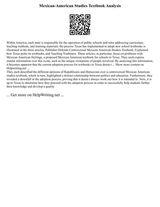 Mexican-American Studies Textbook Analysis
Within America, each state is responsible for the operation of public schools and rules addressing curriculum,
teaching methods, and learning materials; the process Texas has implemented to adopt new school textbooks is
illustrated in the three articles, Publisher Defends Controversial Mexican American Studies Textbook, Explained:
how Texas picks its textbooks, and Teaching Truthiness. These articles, in particular, focus on problems with
Mexican American Heritage, a proposed Mexican American textbook for schools in Texas. They each express
similar information over this event, such as the unique viewpoints of people involved. By analyzing this information,
it becomes apparent that the current adoption process for textbooks in Texas doesn t ... Show more content on
Helpwriting.net ...
They each described the different opinions of Republicans and Democrats over a controversial Mexican American
studies textbook, which in turn, highlighted a distinct relationship between politics and education. Furthermore, they
revealed a downfall in the adoption process, proving that it doesn t always work out how it is intended to. Now, it is
up to Texas to determine how they proceed with the adoption process in order to successfully help students further
their knowledge and develop a quality
... Get more on HelpWriting.net ...
 