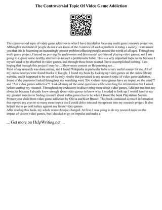 The Controversial Topic Of Video Game Addiction
The controversial topic of video game addiction is what I have decided to focus my multi genre research project on.
Although a multitude of people do not even know of the existence of such a problem in today s society, I can assure
you that this is becoming an increasingly greater problem effecting people around the world of all ages. Through my
multi genre project, I intend on proving the uselessness and detrimental qualities of playing video games, and I am
going to explore some healthy alternatives to such a problematic habit. This is a very important topic to me because I
myself used to be absorbed in video games, and through those hours wasted I have accomplished nothing. I am
hoping that through this project I may be ... Show more content on Helpwriting.net ...
Most of my research was done online, and I found Wikipedia in particular to be a very useful source for me. All of
my online sources were found thanks to Google. I found my book by looking up video games on the online library
website, and it happened to be one of the only results that pertained to my research topic of video game addiction.
Some of the questions I asked throughout my searching were ?Do violent video games have an impact on the mind??
and ?Are video games addictive??. I asked many of the same questions while searching for information that I asked
before starting my research. Throughout my endeavors in discovering more about video games, I did not run into any
obstacles because I already knew enough about video games to know what I needed to look up. I would have to say
my greatest success in finding research about video games has to be when I found the book Playstation Nation:
Protect your child from video game addiction by Olivia and Kurt Bruner. This book contained so much information
that opened my eyes to so many more topics that I could delve into and incorporate into my research project. It also
helped me to go cold turkey against any future video games.
After reading this book, my whole research topic changed. At first, I was going to do my research topic on the
impact of violent video games, but I decided to go on impulse and make a
... Get more on HelpWriting.net ...
 