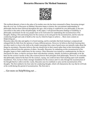 Descartes Discourse On Method Summary
The mythical phoenix is born in the ashes of its mother once she has been consumed in flame, becoming stronger
than she ever was. In Discourse on Method, Descartes hopes to destroy the conventional understanding of
philosophy that has been followed throughout the ages, and in doing so establish his own philosophy as the new
convention in the ashes of the old philosophy. In this paper, I will present Descartes findings of instability in
philosophy and distaste for the way people learn as his motivation for undertaking this reconstruction of his
thoughts, finding a firm and lasting basis for the sciences as his end goal for the reconstruction, and his rules for
conducting thought and code of doubt as the way by which he hopes to achieve ... Show more content on
Helpwriting.net ...
Descartes takes this idea and applies it to book learning, and he concludes that book learning is composed and
enlarged little by little from the opinions of many different persons. However, he believes that book learning does
not draw nearly as close to the truth as the simple reasonings that a man of good sense can naturally make about the
things he encounters. Descartes believes that one should trust in their reason rather than in their knowledge which
has been collected from the opinions of others. Secondly, Descartes, by embarking on this reconstruction of his
thoughts, hopes to find a stable basis for the sciences. Since Descartes was trained as a mathematician, he likes to
find proofs for ideas, so that he can know them with absolute certainty. Initially, he believes philosophy to be the
basis for the sciences insofar as they [the sciences] borrow their principles from philosophy. However, he concludes
that philosophy cannot be the basis for the sciences, saying, one could not have built anything upon such unstable
foundations. Now, he has to find a stronger foundation for the sciences and it is only through the reconstruction of
his thought that he is able to do this. Lastly, Descartes uses two methods to carry out the reconstruction of his
thoughts. The first method is his four rules for conducting thought, which will characterize the way that he will look
at the world during this period of reconstruction. The first rule is
... Get more on HelpWriting.net ...
 