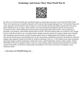 Technology And Science More Than World War II
No other war in history has had such a profound impact on technology and science more than World War II did.
There were numerous new scientific principles and inventions that emerged during the war. This includes thing such
as the automatic aircraft (which is known today as a cruise missile) and also the ballistic missile (flew into space
before falling down on its target). These missiles were later developed and helped launch the first American
astronauts to space. Other technological advancements include huge radar improvements, mass production of
penicillin, new products, and nutrition advancements of foods. The first practical radar was created in 1935, though
it wasn t until the war that it saw vast improvements. Radars made the concept of a surprise attack nearly obsolete.
This technology allowed nations to track incoming attacks from air, helped guide their bombers to targets, and
directed anti aircraft guns to aircraft high in the air. By constructing complicated electronics that had to be small and
rugged, radar engineers helped set the path for modern technology, such as tv. It also helped create radar navigation,
and meteorologists used the technology to help track storms, which helped plan strategic military attacks. During
World War II American companies had to convert to create military goods (consumer good manufacture creating
surgical instruments, car factories creating tanks and airplanes). Do to this conversions of companies, many
Americans faced
... Get more on HelpWriting.net ...
 