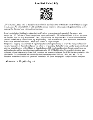 Low Back Pain (LBP)
Low back pain (LBP) is cited as the second most common musculoskeletal problems for which treatment is sought
by individuals. An estimated 90% of LBP reported in clinical practice is categorized as idiopathic or nonspecific ,
meaning that the underlying pathoanatomy is unclear.
Spinal manipulation (SM) has been identified as efficacious treatment methods, especially for patients with
nonspecific LBP. Early use of thrust manipulation among patients with LBP has been claimed for better outcomes
and provides rapid recovery (Laerum et al., 2007). High velocity, low amplitude (HVLA) thrust techniques of the
spine are also known by several names, e.g. High Velocity Thrust Manipulation, Spinal Adjustment, and Grade V
mobilization. Thrust manipulation ... Show more content on Helpwriting.net ...
The patient s finger tip just able to reach superior patellar, not an optimal range as before the injury as she usually
was able touch a floor. Return from ﬂexion was achieved by extending the lumbar spine. Lumbar extension showed
a normal range of motion with mild pain at the end of range. Side bending and rotation showed normal range and
quality of motion without significant increased in pain, also full ROM of hip joint. No neurological testing was
performed because there were no lower limb symptoms and no sign of red flags. The FABER test was negative. Side
lying passive flexion extension and unilateral posterior anterior glide revealed left L3 L4 and L4 L5 flexion
restriction with reproduction of the symptoms. Tenderness and spasm was palpable along left lumbar paraspinal
... Get more on HelpWriting.net ...
 