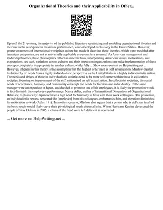 Organizational Theories and their Applicability in Other...
Up until the 21 century, the majority of the published literature scrutinizing and modeling organizational theories and
their use in the workplace to maximize performance, were developed exclusively in the United States. However,
greater awareness of international workplace culture has made it clear that these theories, which were modeled after
American companies, are not as universally applicable as researchers assumed. As American management and
leadership theories, these philosophies reflect an inherent bias, incorporating American values, motivations, and
expectations. As such, variations across cultures and their impact on organizations can make implementation of these
concepts completely inappropriate in another culture, while fully ... Show more content on Helpwriting.net ...
However, inherent in this theory is the assumption that the highest order need is self actualization. Maslow created
his hierarchy of needs from a highly individualistic perspective as the United States is a highly individualistic nation.
The needs and drives of those in individualistic societies tend to be more self centered than those in collectivist
societies, focusing on improvement of the self, epitomized as self actualization. In collectivist societies, the social
needs of acceptance, harmony, and community outweigh the needs for freedom and individuality. If the same
manager were an expatriate in Japan, and decided to promote one of his employees, it is likely the promotion would
in fact diminish the employee s performance. Nancy Adler, author of International Dimensions of Organizational
Behavior, explains why: Japanese have a high need for harmony to fit in with their work colleagues. The promotion,
an individualistic reward, separated the [employee] from his colleagues, embarrassed him, and therefore diminished
his motivation to work (Adler, 191). In another scenario, Maslow also argues that a person who is deficient in all of
the basic needs would likely crave their physiological needs above all else. When Hurricane Katrina devastated the
people of New Orleans in 2005, victims of the flood were left deficient in several of
... Get more on HelpWriting.net ...
 
