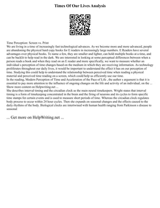 Times Of Our Lives Analysis
Time Perception: Screen vs. Print
We are living in a time of increasingly fast technological advances. As we become more and more advanced, people
are abandoning the physical hard copy books for E readers in increasingly large numbers. E Readers have several
advantages over physical books. To name a few, they are smaller and lighter, can hold multiple books at a time, and
can be backlit to help read in the dark. We are interested in looking at some perceptual differences between when a
person reads a book and when they read on an E reader and more specifically, we want to measure whether an
individual s perception of time changes based on the medium in which they are receiving information. As technology
proliferates throughout our daily lives, it would be important to understand the effect it has on our perception of
time. Studying this could help to understand the relationship between perceived time when reading a physical
material and perceived time reading on a screen, which could help us efficiently use our time.
In the reading, Modern Perception of Time and Acceleration of the Pace of Life , the author s argument is that it is
essential to pay more attention to the influence of ongoing changes on the life and activity of an individual, on the ...
Show more content on Helpwriting.net ...
She describes interval timing and the circadian clock as the main neural timekeepers. Wright states that interval
timing is a form of timekeeping concentrated in the brain and the firing of neurons and its cycles to form specific
time stamps for certain events and is used to measure short periods of time. Whereas the circadian clock regulates
body process to occur within 24 hour cycles. Then she expands on seasonal changes and the effects caused to the
daily rhythms of the body. Biological clocks are intertwined with human health ranging from Parkinson s disease to
seasonal
... Get more on HelpWriting.net ...
 