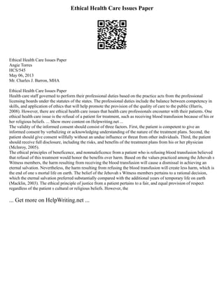 Ethical Health Care Issues Paper
Ethical Health Care Issues Paper
Angie Torres
HCS/545
May 06, 2013
Mr. Charles J. Barron, MHA
Ethical Health Care Issues Paper
Health care staff governed to perform their professional duties based on the practice acts from the professional
licensing boards under the statutes of the states. The professional duties include the balance between competency in
skills, and application of ethics that will help promote the provision of the quality of care to the public (Harris,
2008). However, there are ethical health care issues that health care professionals encounter with their patients. One
ethical health care issue is the refusal of a patient for treatment, such as receiving blood transfusion because of his or
her religious beliefs. ... Show more content on Helpwriting.net ...
The validity of the informed consent should consist of three factors. First, the patient is competent to give an
informed consent by verbalizing or acknowledging understanding of the nature of the treatment plans. Second, the
patient should give consent willfully without an undue influence or threat from other individuals. Third, the patient
should receive full disclosure, including the risks, and benefits of the treatment plans from his or her physician
(McInroy, 2005).
The ethical principles of beneficence, and nonmaleficence from a patient who is refusing blood transfusion believed
that refusal of this treatment would honor the benefits over harm. Based on the values practiced among the Jehovah s
Witness members, the harm resulting from receiving the blood transfusion will cause a dismissal in achieving an
eternal salvation. Nevertheless, the harm resulting from refusing the blood transfusion will create less harm, which is
the end of one s mortal life on earth. The belief of the Jehovah s Witness members pertains to a rational decision,
which the eternal salvation preferred substantially compared with the additional years of temporary life on earth
(Macklin, 2003). The ethical principle of justice from a patient pertains to a fair, and equal provision of respect
regardless of the patient s cultural or religious beliefs. However, the
... Get more on HelpWriting.net ...
 
