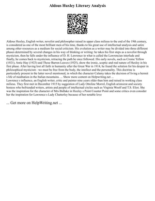 Aldous Huxley Literary Analysis
Aldous Huxley, English writer, novelist and philosopher raised in upper class milieus to the end of the 19th century,
is considered as one of the most brilliant men of his time, thanks to his great use of intellectual analysis and satire
among other resources as a medium for social criticism. His evolution as a writer may be divided into three different
phases determined by several changes in his way of thinking or writing: he takes his first steps as a novelist through
mysticism, then he falls under the influence of D. H. Lawrence in what is called the Lawrencian interlude and
finally, he comes back to mysticism, retracing the path he once followed. His early novels, such as Crome Yellow
(1921), Antic Hay (1923) and Those Barren Leaves (1925), show the ironic, sceptic and real nature of Huxley in his
first phase. After having lost all faith in humanity after the Great War in 1914, he found the solution for his despair in
philosophical mysticism : we must be free from the body, the intellect and the personality. This doctrine is
particularly present in the latter novel mentioned, in which the character Calamy takes the decision of living a hermit
s life of meditation in the Italian mountains. ... Show more content on Helpwriting.net ...
Lawrence s influence, an English writer, critic and painter nine years older than him and raised in working class
milieus. They first met in December 1915 by suggestion of Lady Ottoline Morrel, English aristocrat and society
hostess who befriended writers, artists and people of intellectual circles such as Virginia Woolf and T.S. Eliot. She
was the inspiration for the character of Mrs Bidlake in Huxley s Point Counter Point and some critics even consider
her the inspiration for Lawrence s Lady Chatterley because of her notable love
... Get more on HelpWriting.net ...
 