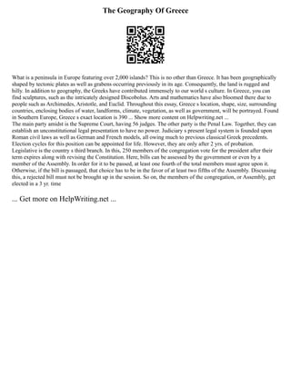 The Geography Of Greece
What is a peninsula in Europe featuring over 2,000 islands? This is no other than Greece. It has been geographically
shaped by tectonic plates as well as grabens occurring previously in its age. Consequently, the land is rugged and
hilly. In addition to geography, the Greeks have contributed immensely to our world s culture. In Greece, you can
find sculptures, such as the intricately designed Discobolus. Arts and mathematics have also bloomed there due to
people such as Archimedes, Aristotle, and Euclid. Throughout this essay, Greece s location, shape, size, surrounding
countries, enclosing bodies of water, landforms, climate, vegetation, as well as government, will be portrayed. Found
in Southern Europe, Greece s exact location is 390 ... Show more content on Helpwriting.net ...
The main party amidst is the Supreme Court, having 56 judges. The other party is the Penal Law. Together, they can
establish an unconstitutional legal presentation to have no power. Judiciary s present legal system is founded upon
Roman civil laws as well as German and French models, all owing much to previous classical Greek precedents.
Election cycles for this position can be appointed for life. However, they are only after 2 yrs. of probation.
Legislative is the country s third branch. In this, 250 members of the congregation vote for the president after their
term expires along with revising the Constitution. Here, bills can be assessed by the government or even by a
member of the Assembly. In order for it to be passed, at least one fourth of the total members must agree upon it.
Otherwise, if the bill is passaged, that choice has to be in the favor of at least two fifths of the Assembly. Discussing
this, a rejected bill must not be brought up in the session. So on, the members of the congregation, or Assembly, get
elected in a 3 yr. time
... Get more on HelpWriting.net ...
 