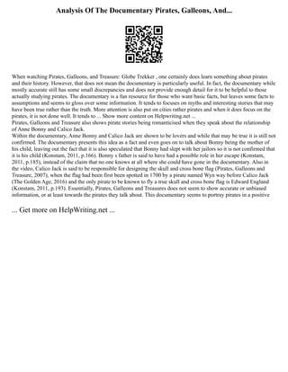 Analysis Of The Documentary Pirates, Galleons, And...
When watching Pirates, Galleons, and Treasure: Globe Trekker , one certainly does learn something about pirates
and their history. However, that does not mean the documentary is particularly useful. In fact, the documentary while
mostly accurate still has some small discrepancies and does not provide enough detail for it to be helpful to those
actually studying pirates. The documentary is a fun resource for those who want basic facts, but leaves some facts to
assumptions and seems to gloss over some information. It tends to focuses on myths and interesting stories that may
have been true rather than the truth. More attention is also put on cities rather pirates and when it does focus on the
pirates, it is not done well. It tends to ... Show more content on Helpwriting.net ...
Pirates, Galleons and Treasure also shows pirate stories being romanticised when they speak about the relationship
of Anne Bonny and Calico Jack.
Within the documentary, Anne Bonny and Calico Jack are shown to be lovers and while that may be true it is still not
confirmed. The documentary presents this idea as a fact and even goes on to talk about Bonny being the mother of
his child, leaving out the fact that it is also speculated that Bonny had slept with her jailors so it is not confirmed that
it is his child (Konstam, 2011, p.166). Bonny s father is said to have had a possible role in her escape (Konstam,
2011, p.185), instead of the claim that no one knows at all where she could have gone in the documentary. Also in
the video, Calico Jack is said to be responsible for designing the skull and cross bone flag (Pirates, Galleons and
Treasure, 2007), when the flag had been first been spotted in 1700 by a pirate named Wyn way before Calico Jack
(The Golden Age, 2016) and the only pirate to be known to fly a true skull and cross bone flag is Edward England
(Konstam, 2011, p.193). Essentially, Pirates, Galleons and Treasures does not seem to show accurate or unbiased
information, or at least towards the pirates they talk about. This documentary seems to portray pirates in a positive
... Get more on HelpWriting.net ...
 