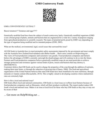 GMO Controversy Foods
GMO, CONVENTIENTLY LETHAL!?
Bacon tomatoes!? Tomatoes and eggs!??!?
Genetically modified food have been the subject of much controversy lately. Genetically modified organisms (GMO
s) are a broad group of plants, animals and bacteria that are engineered for a wide for a variety of purposes ranging
from agricultural production to scientific research. The types of potential perils posed by GMO vary depending on
the type of organism being modified and its intended purpose (EOH, 2003).
What are the medical, environmental, legal, social issues that surround this issue?
All GM foods in Australia have to meet premarket safety assessments imposed by the government and must comply
with the Australia New Zealand food standard code (Better health ... Show more content on Helpwriting.net ...
The views of Food production companies and customers vary greatly. Food production companies and farmers
believe the advantages of GMO s currently outweigh the disadvantages and will continue to do so into the future.
Farmers and Food production companies believe genetically modified crops do not need pesticides to achieve
stronger protection and resistance against various kinds of pests, insects and bacteria that may destroy it,
(REFERENCE).
Customers believe that GM foods can be used to change the properties of the crop through the addition of nutrients,
making them taste better, or through the reduction of growing time (Chaury, 2004). The food and agricultural
organization of the United Nations believes that some GM foods have been modified to be more nutritious, through
minerals or vitamin content (Duvauchelle, 2014). This is highly valued in developing countries where malnutrition
rates are extremely high.
How is this a local and national issue?
GM foods effects local and national communities. GM foods is a local issue as it effects local farmers because of
food production companies such as Monsanto, which sell their products worldwide. The export market makes GM
foods a local and national issue. Makes it an issue at local level for those who buy GM foods as they may or may not
be aware of their
... Get more on HelpWriting.net ...
 
