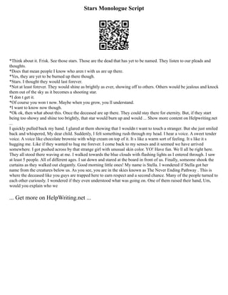 Stars Monologue Script
*Think about it. Frisk. See those stars. Those are the dead that has yet to be named. They listen to our pleads and
thoughts.
*Does that mean people I know who aren t with us are up there.
*Yes, they are yet to be burned up there though.
*Stars. I thought they would last forever.
*Not at least forever. They would shine as brightly as ever, showing off to others. Others would be jealous and knock
them out of the sky as it becomes a shooting star.
*I don t get it.
*Of course you won t now. Maybe when you grow, you ll understand.
*I want to know now though.
*Ok ok, then what about this. Once the deceased are up there. They could stay there for eternity. But, if they start
being too showy and shine too brightly, that star would burn up and would ... Show more content on Helpwriting.net
...
I quickly pulled back my hand. I glared at them showing that I wouldn t want to touch a stranger. But she just smiled
back and whispered, My dear child. Suddenly, I felt something rush through my head. I hear a voice. A sweet tender
voice. A voice like chocolate brownie with whip cream on top of it. It s like a warm sort of feeling. It s like it s
hugging me. Like if they wanted to hug me forever. I come back to my senses and it seemed we have arrived
somewhere. I got pushed across by that strange girl with unusual skin color. YO! Have fun. We ll all be right here.
They all stood there waving at me. I walked towards the blue clouds with flashing lights as I entered through. I saw
at least 5 people. All of different ages. I sat down and stared at the board in front of us. Finally, someone shook the
curtains as they walked out elegantly. Good morning little ones! My name is Stella. I wondered if Stella got her
name from the creatures below us. As you see, you are in the skies known as The Never Ending Pathway . This is
where the deceased like you guys are trapped here to earn respect and a second chance. Many of the people turned to
each other curiously. I wondered if they even understood what was going on. One of them raised their hand, Um,
would you explain who we
... Get more on HelpWriting.net ...
 