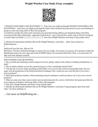 Weight Watches Case Study Essay examples
* WEIGHT WATCHERS CASE QUESTIONS * 1. Trace how you might go through WEIGHT WATCHERS CASE
QUESTIONS 1. Trace how you might go through the steps in the consumer decision process if you were thinking of
going on a diet and using either of these diet programs.
I would first consider the risks,Look at the price any promotion being offered, nest Important thing is the Place
convenient Risks Basic philosophy / approach Foods that are / aren t allowed How much work involved Cost Speed
to results Sign Up Online | | | | | | | | | | | | | | | | | | | | | 2. How have Weight Watchers and Jenny Craig created value?
2. Identify the determinant attributes that set the Weight Watchers s and Jenny ... Show more content on
Helpwriting.net ...
*
Hollywod Case Due Oct. 26th at 6:30
Directions: You have unlimited attempts to answer the case studies. Just ensure you answer all 5 questions within the
Blackboard section for your reply and hit the SUBMIT button. Do not attach Word Files.There is no time limit. So,
take your time and pace yourself.
**************************************************************************************************
HOLLYWOOD CASE QUESTIONS:
1. Do you think that marketing research improves movies quality, improves the chance of making a blockbuster, or
both?
2. Doe sit matter whether you do the research in house or hire a marketing research firm?
3. Visit the top 15 movie stocks according to HSX (http://www.movies.hsx.com/moviestockindex.htm). Do you
agree with the predictions of the Hollywood Stock Exchange? How would you use a tool like this if you were a
movie producer?
4. Other than prediction markets, which marketing research techniques would you plan to use if you were a movie
producer?
5. What are some ways that a movie studio can test advertisements for a movie, both before the launch and after the
movie appears in theatres? and using either of these diet programs.
2. How have Weight Watchers and Jenny Craig created value?
3. Identify the determinant attributes that set the Weight Watchers s and Jenny Craigs programs apart from each
other. Use those attributes to
... Get more on HelpWriting.net ...
 