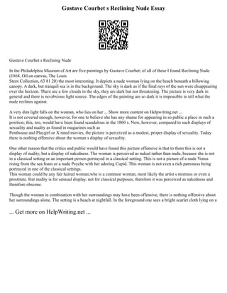 Gustave Courbet s Reclining Nude Essay
Gustave Courbet s Reclining Nude
In the Philadelphia Museum of Art are five paintings by Gustave Courbet; of all of these I found Reclining Nude
(1868, Oil on canvas, The Louis
Stern Collection, 63 81 20) the most interesting. It depicts a nude woman lying on the beach beneath a billowing
canopy. A dark, but tranquil sea is in the background. The sky is dark as if the final rays of the sun were disappearing
over the horizon. There are a few clouds in the sky, they are dark but not threatening. The picture is very dark in
general and there is no obvious light source. The edges of the painting are so dark it is impossible to tell what the
nude reclines against.
A very dim light falls on the woman, who lies on her ... Show more content on Helpwriting.net ...
It is not covered enough, however, for one to believe she has any shame for appearing in so public a place in such a
position; this, too, would have been found scandalous in the 1860 s. Now, however, compared to such displays of
sexuality and nudity as found in magazines such as
Penthouse and Playgirl or X rated movies, the picture is perceived as a modest, proper display of sexuality. Today
there is nothing offensive about the woman s display of sexuality.
One other reason that the critics and public would have found this picture offensive is that to them this is not a
display of nudity, but a display of nakedness. The woman is perceived as naked rather than nude, because she is not
in a classical setting or an important person portrayed in a classical setting. This is not a picture of a nude Venus
rising from the sea foam or a nude Psyche with her adoring Cupid. This woman is not even a rich patroness being
portrayed in one of the classical settings.
This woman could be any fair haired woman;whe is a common woman, most likely the artist s mistress or even a
prostitute. Her nudity is for sensual display, not for classical purposes, therefore it was perceived as nakedness and
therefore obscene.
Though the woman in combination with her surroundings may have been offensive, there is nothing offensive about
her surroundings alone. The setting is a beach at nightfall. In the foreground one sees a bright scarlet cloth lying on a
... Get more on HelpWriting.net ...
 