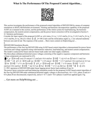 What Is The Performance Of The Proposed Control Algorithm...
This section investigates the performance of the proposed control algorithm of DSTATCOM by means of computer
simulations in MATLAB/Simulink environment. Tracking and harmonic decomposition capability of the proposed
AANF are evaluated in this section, and the performance of the whole system for load balancing, the harmonic
compensation, the neutral current compensation, and the power factor correction will be investigated in Section 5.
4.1 Initiatory performance
Consider the input signal of the proposed AANF as: y(t)=sin⁡
(ω_0 t+φ_1 )+0.2 sin⁡
(5ω_0 t+φ_5 )+0.3 sin⁡
(7ω_0 t+φ_7
)+0.3 sin⁡
(30ω_0 t+φ_30) (21) where〖 ω〗_0=100 π rad/s and the initial phase angles φ_i s are selected randomly
between zero and 2π rad. The response of the system ... Show more content on Helpwriting.net ...
8.
DSTATCOM Simulation Results
The performance of the four leg DSTATCOM using AANF based control algorithm is demonstrated for power factor
correction and voltage regulation along with harmonic reduction, load balancing, and neutral current compensation.
The model is analyzed for linear and non linear loads under non ideal supply conditions.
The three phase unbalanced distorted source voltages consisting of the negative sequence component and harmonic
voltage components are expressed in (23).
{█(V_a=〖250 sin〗⁡
(ωt)+25 sin⁡
(ωt)+3.7 sin⁡
(3ωt)+18.6 sin⁡
(5ωt 〖120〗^° ) @+4.5 sin⁡
〖(7ωt)+3.1 sin⁡
(11ωt
〖120〗^° ) 〗 @V_b=〖250 sin〗⁡
(ωt 〖120〗^° )+25 sin⁡
(ωt+〖120〗^° )+3.7 sin⁡
(3ωt)+18.6 sin⁡
(5ωt) @+4.5 sin⁡
〖(7ωt 〖120〗^° )+3.1 sin⁡
〖(11ωt)〗 〗 @V_c=〖250 sin〗⁡
(ωt+〖120〗^° )+25 sin⁡
(ωt 〖120〗^° )+3.7
sin⁡
(3ωt)+18.6 sin⁡
(5ωt+〖120〗^° )@+4.5 sin⁡
〖(7ωt+〖120〗^° )+3.1 sin⁡
〖(11ωt 〖120〗^°)〗 〗 )┤ (23)
5.1 PFC operation of DSTATCOM under linear lagging power factor load condition (Case A)
The power factor correction and load balancing simulation results for the proposed AANF based control algorithm of
the four leg DSTATCOM under unbalanced distorted supply voltages is discussed here. At t= 0.4 s, phase A and at t=
0.5s phase B are disconnected, respectively, and at t= 0.7 s and t= 0.8 s phases A and B are applied again. Fig.
... Get more on HelpWriting.net ...
 