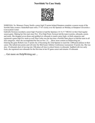 Norrfolok Va Case Study
NORFOLK, Va. Monnazy Finney Smith s career high 25 points helped Hampton complete a season sweep of the
Norfolk State women s basketball team with a 77 65 victory over the Spartans on Monday at Hampton Universitie s
Convocation Center.
Gabrielle Swinson recorded a career high 19 points to lead the Spartans (14 14, 9 7 MEAC) in their final regular
season game. Making her first start since Nov. 30 at High Point, Swinson led the team in points, rebounds, assists
and steals. She dropped seven dimes and grabbed six rebounds to match career high s in both categories and
registered a game high five steals as well. Rae Corbo was the last time a Norfolk State player to lead the team in all
four categories, when she accomplished the feat on Nov. 23, ... Show more content on Helpwriting.net ...
Entering the game Roberts was 27 points shy of becoming the 22nd Spartan to reach the 1,000 point plateau in their
career. She tallied nine points and will enter the Mid Easter Athletic Confernence tournament 18 points shy. She was
also, 10 rebounds short of moving into 10th place all time in school history in rebounds. Saddled with two early
fouls, she registered zero rebounds for the first time in her 85 game career and remains 10 rebounds
... Get more on HelpWriting.net ...
 