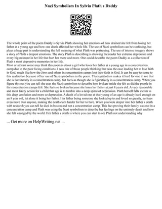 Nazi Symbolism In Sylvia Plath s Daddy
The whole point of the poem Daddy is Sylvia Plath showing her emotions of how drained she felt from losing her
father at a young age and how one death affected her whole life. The use of Nazi symbolism can be confusing, but
plays a huge part in understanding the full meaning of what Plath was portraying. The use of intense imagery shows
a story of Plath s deepest emotions. The story Plath is describing is showing the reader her extreme depression and
every big moment in her life that hurt her more and more. One could describe the poem Daddy as a collection of
Plath s most depressive memories in her life.
Most or at least some may think this poem is about a girl who loses her father at a young age in a concentration
camp due to the poor living conditions. I was one of those people thinking that was the case leading her to lose faith
in God, much like how the Jews and others in concentration camps lost their faith in God. It can be easy to come to
this realization because of her use of Nazi symbolism in the poem. That symbolism makes it hard for one to see that
she is not literally in a concentration camp, but feels as though she is figuratively in a concentration camp. When you
figure this out you can tell she uses the Nazi symbolism to describe how broken inside she felt as did the people in
the concentration camps felt. She feels so broken because she loses her father at just 8 years old. A very reasonable
and most likely action for a child that age is to tumble into a deep spiral of depression. Plath herself falls victim to
this deep confusion and more so depression. A death of a loved one at that young of an age is already hard enough on
an 8 year old, let alone it being her father. Her father being someone she looked up to and loved so greatly, perhaps
even more than anyone, making the death even harder for her to bare. When you look deeper into her father s death
with research you can tell he died in boston and not a concentration camp. This fact proving their family was not in a
concentration camp and Plath was using the Nazi symbolism to describe her feelings on the untimely death and how
she felt wronged by the world. Her father s death is where you can start to see Plath not understanding why
... Get more on HelpWriting.net ...
 