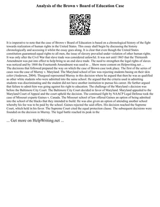 Analysis of the Brown v Board of Education Case
It is imperative to note that the case of Brown v Board of Education is based on a chronological history of the fight
towards realization of human rights in the United States. This essay shall begin by discussing the history
chronologically and accessing it whilst the essay goes along. It is clear that even though the United States
constitution guaranteed equal rights to all men, the issue of slavery prevailed under violation of other human rights.
It was only after the Civil War that slave trade was considered unlawful. It was not until 1865 that the Thirteenth
Amendment was put into effect to help bring to an end slave trade. The need to strengthen the legal rights of slaves
was noticed and by 1868 the Fourteenth Amendment was used to ... Show more content on Helpwriting.net ...
The decisions that followed prepared the way on which the case of Brown case took place. The first of the series of
cases was the case of Murray v. Maryland. The Maryland school of law was rejecting students basing on their skin
color (Anderson, 2004). Thurgood represented Murray in this decision where he argued that then he was as qualified
as other white students who were admitted into the same school. He argued that the criteria used in admitting
students was discriminating and the student did not have another institution to pursue his career. He further argued
that failure to admit him was going against his right to education. The challenge of the Maryland s decision was
before the Baltimore City Court. The Baltimore City Court decided in favor of Maryland. Maryland appealed to the
Maryland Court of Appeal and the court upheld the decision. The continued fight by NAACP Legal Defense took the
case of Missouri exparte Gaines v. Canada. The Missouri school of law offered Gaines an option of being admitted
into the school of the blacks that they intended to build. He was also given an option of attending another school
whereby his fee was to be paid by the school. Gaines rejected the said offers. His decision reached the Supreme
Court, which held in his favor. The Supreme Court cited the equal protection clause. The subsequent decisions were
founded on the decision in Murray. The legal battle reached its peak in the
... Get more on HelpWriting.net ...
 