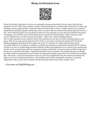 Hiring An Electrician Essay
Hiring Electricians: Questions to Ask Are you interested in hiring an electrician? Do you want to have the best
experience out of it? Well, there could be a number of electricians that you would be able to find and it is really a big
challenge to most people out there to determine the best for them. Due to that, it would be ideal if you are going to
spend time knowing their qualities and having a short overview if they are really the best and the right one for you to
hire. That would be possible if you are going to make use of few questions you can ask for the different electricians
in Singapore you will find. Some of those questions may include the following below: What is the price of the
services offered? First, you have to know the possible ... Show more content on Helpwriting.net ...
This is really important as you would not want to have problems in case they were able to damage things in your
house. Why do you need a good repairman? First of all, it is necessary to get the best repairman for the job for
handling equipment and things for these objects are costly. It is expensive to replace them just because the
serviceman failed to fix it properly. In addition, it will prevent unwanted cost associated with faulty HVAC systems
at home or at your car. People might encounter different weather and temperatures so it is better to get a professional
for they can be accessed easily and faster compared to hiring outside help. Local servicemen are better Compared to
hiring service man from other places, employing local help is more convenient. Just imagine having to go through
the whole ordeal of running after the serviceman who repaired the heating system after it was found out to be poorly
done. That aside, a local serviceman knows where to get the best equipment for the job around town and that will
help you save cost of shipping and delivery. The materials can be easily exchanged in case there is a need for
replacement. They are also easy to contact with and waiting for them to arrive does not take a lot of
... Get more on HelpWriting.net ...
 