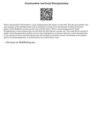 Functionalism And Social Disorganization
What is functionalist? Functionalist is a type of phenomenon that creates a social order. This also gives people some
type of perpus in life and makes them want to contribute to society. Over time this type of behavior become a
pattern. Emile Durkheim was the one who came with this theory. What is social disorganization? Social
disorganization is when someone does not care about the rules and acts a certain way. This could also be a group of
people. Social disorganization could be seen as a type of perspective on deviance and crime. Social disorganization
is very common in lower class men because they are less likely to do good in school. Functionalist is the compete
opisit of social disorganization. I say this because one of these theory s says
... Get more on HelpWriting.net ...
 