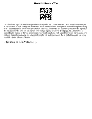 Honor In Hector s War
Hector, uses the aspect of honour to represent his own people, the Trojans in the war. Troy, is a very important part
of Hector s life, he lives for Troy and will always live to not only honour his city but to be honoured by those living
in it. This can be seen in how Hector reacts to how his wife, Andromarche and his son Astyanax view his fighting in
this war. Possessed is what you are, Hector. Your courage is going to kill you (Iliad, page 78). Andromarche is
against Hector fighting in the war, attempting to sway him to stay home with her and their son to stay safe and alive
for them, Hector however, does not believe in letting his city and people down due to the fact that death is a strong
possibility during this war. If I hung
... Get more on HelpWriting.net ...
 