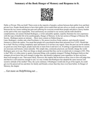 Summary of the Book Hunger of Memory and Response to It.
Public or Private: Why not both? There exists in the majority of people a schism between their public lives and their
private lives. People should desire to have their public selves match their private selves as closely as possible. A rift
between the two causes nothing but pain and suffering for everyone around those people and places a heavy burden
on the spirit of the ones responsible. Trust and honesty are essential to our society and the truth should be
complimentary, not earned. Richard Rodriguez, a writer and public speaker, expertly illustrates his own experience
with this type of double life in his autobiography, Hunger of Memory. In the last section of Hunger of Memory Mr.
Secrets , Rodriguez paints an intimate ... Show more content on Helpwriting.net ...
Later, Rodriguez s mother asks what Psychiatry is. His answer involves Freud, analysis, and clinically trained
listeners to which she replies, You mean that people tell a psychiatrist about their personal lives? (183). Would that
be so bad? The key to being completely open and honest is to not have any regrets. Since the past can not be undone,
no good can come from regret, people need only to learn from it and move on. If nothing is regretted then no secrets
are necessary and honesty comes naturally. This simple idea, commonly practiced, can literally change the world.
Rodriguez goes on to say, There are things so deeply personal that they can be revealed only to strangers (185). Why
is that? Why is it often easier to speak of personal things with complete strangers? Perhaps Rodriguez believes that
strangers do not know him well enough to judge him, and should a judgment come regardless, he does not know
them well enough to care. That seems likely. However, this implies that he believes those close to him will judge him
and that he is self conscious enough to care. Is it any wonder that Rodriguez has adopted the same insecure and
secretive attitude of his mother? Thus, the cycle continues. If Rodriguez would only let go of his regrets, he could
get over his perceived loss and draw his family and friends a closer than they have ever been before. In Hunger of
Memory, the chapter
... Get more on HelpWriting.net ...
 