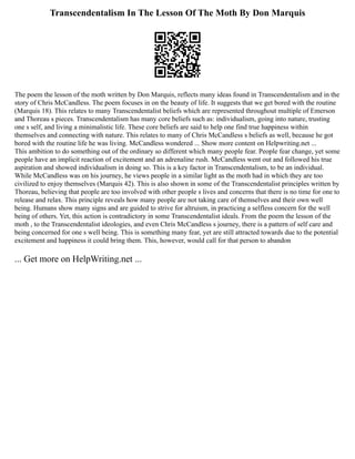 Transcendentalism In The Lesson Of The Moth By Don Marquis
The poem the lesson of the moth written by Don Marquis, reflects many ideas found in Transcendentalism and in the
story of Chris McCandless. The poem focuses in on the beauty of life. It suggests that we get bored with the routine
(Marquis 18). This relates to many Transcendentalist beliefs which are represented throughout multiple of Emerson
and Thoreau s pieces. Transcendentalism has many core beliefs such as: individualism, going into nature, trusting
one s self, and living a minimalistic life. These core beliefs are said to help one find true happiness within
themselves and connecting with nature. This relates to many of Chris McCandless s beliefs as well, because he got
bored with the routine life he was living. McCandless wondered ... Show more content on Helpwriting.net ...
This ambition to do something out of the ordinary so different which many people fear. People fear change, yet some
people have an implicit reaction of excitement and an adrenaline rush. McCandless went out and followed his true
aspiration and showed individualism in doing so. This is a key factor in Transcendentalism, to be an individual.
While McCandless was on his journey, he views people in a similar light as the moth had in which they are too
civilized to enjoy themselves (Marquis 42). This is also shown in some of the Transcendentalist principles written by
Thoreau, believing that people are too involved with other people s lives and concerns that there is no time for one to
release and relax. This principle reveals how many people are not taking care of themselves and their own well
being. Humans show many signs and are guided to strive for altruism, in practicing a selfless concern for the well
being of others. Yet, this action is contradictory in some Transcendentalist ideals. From the poem the lesson of the
moth , to the Transcendentalist ideologies, and even Chris McCandless s journey, there is a pattern of self care and
being concerned for one s well being. This is something many fear, yet are still attracted towards due to the potential
excitement and happiness it could bring them. This, however, would call for that person to abandon
... Get more on HelpWriting.net ...
 