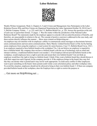 Labor Relations
Weekly Written Assignment, Week 2, Chapters 4, 5 and 6 Union and Management: Key Participants in the Labor
Relations Process Why and How Unions are Organized Negotiating the Labor Agreement October 30, 2014 Case 5
3, Did the Company Violate....? , p. 232; and Case 5 5, Bulletin Board Use , p. 236. Answer the questions at the end
of each case in typewritten format, 3 5 pages. 1. Was this matter within the jurisdiction of the National Labor
Relations Board? The statements made by the employer appear to coincide with an unlawful promise of benefits, and
therefore, are unacceptable in relation to the act. The concept of positive coercion is addressed in the case study, and
these actions directly influence the manner ... Show more content on Helpwriting.net ...
An employer may not interfere with its employee s ability to communicate union messages or discriminate between
union communications and non union communications. Barry Marcks violated Section 8(a)(1) of the Act by barring
union employees from using the employer s e mail system for union business. Case 5 5, Bulletin Board Use p. 236 1.
Is an employer required to have bulletin boards at the workplace? No, I do not believe an employer is required to
have a bulletin board. My company does not have a bulletin board; with the use of technology such as email and
intranet websites, a traditional bulletin board is not needed. 2. If an Employer did not provide bulletin boards at the
workplace, would employees have a right to provide and mount their own bulletin boards? I do not think an
employee would have the right to bring in a bulletin board. I think if they want a bulletin board they should discuss it
with their supervisor and if agreed, let the company provide it. If the employee brings in the board, they may feel
like they can dictate what is posted and it may not be work appropriate. It could cause conflict if other employees
want to post something on the board. Items posted could violate a non solicitation policy and other workplace rules.
To avoid this situation, employees should not be allowed to bring in their own bulletin board. 3. If there are company
provided bulletin boards at the workplace, does the Employer have a right to restrict the purpose or
... Get more on HelpWriting.net ...
 
