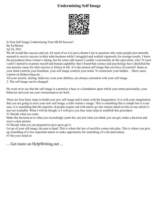 Undermining Self Image
Is Your Self Image Undermining Your MLM Success?
By Ed Reiner
Jul 24, 2011
We all would like success and yet, for most of us it is just a dream I use to question why some people just naturally
seemed to receive success in their mlm business while I struggled and worked vigorously for average results. I knew
the procedures these winner s taking, but for some odd reason I couldn t consistently do the equivalent, why? It wasn
t until I started to examine myself and human capability that I found that science and psychology have identified the
one premier cause for mlm success or failure in life. It is the unseen self image that you have of yourself. Same as
your mind controls your heartbeat, your self image controls your mind. To restructure your hidden ... Show more
content on Helpwriting.net ...
All your actions, feeling, behavior, even your abilities, are always consistent with your self image.
2. The self image can be changed.
He went on to say that the self image is a premise a base or a foundation upon which your entire personality, your
behavior and your ear your circumstances are built.
There are four basic steps to build your new self image and it starts with the Imagination. It is with your imagination
that you are going to erect your new self image, a mlm winner s image. This is something that is simple but it is not
easy, it is something that the majority of people require aid with and to go into intense detail on this in one article is
just not workable. What I will do though, is I will give you four main steps to establish this procedure.
#1 Decide what you want.
Make the decision as to what you exceedingly yearn for, not just what you think you can get, make a decision and
erect a clear picture.
#2 Decide what you are prepared to give up to get it.
Let go of your old image, the past is dead. This is where the law of sacrifice comes into play. This is where you give
up something of a less important nature to make opportunity for something of a elevated nature.
#3 Set your mind on
... Get more on HelpWriting.net ...
 