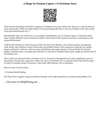 A Shape In Truman Capote s A Christmas Story
There must be something to fruitcake. It appears at Christmas every year without fail. And yet, it s also the brunt of
some serious jokes. (Who can forget Johnny Carson proclaiming that there is only one fruitcake in the entire world:
It just gets passed around a lot...)
But thankfully, that s not all there is to it, according to Smithsonian.com. In Truman Capote s A Christmas Story,
some weather officially counts as fruitcake weather, which attests to this seasonal concoction s staying power and
unique deliciousness.
Truth be told, fruitcake in some form goes all the way back to the Romans, who mixed up raisins, pomegranate
seeds, barley, and a plethora of nuts to form what was probably history s first energy bar. Along the way, people
began to add spices. And rum. And even some melted butter and sugary glazing. It seems that the butt of many
people s Christmas jokes is actually quite delicious. It s just that its reputation hasn t quite caught up with the truth of
this holiday treat.
That s where you and your leftover fruitcake come in. You know it has potential to be truly magnificent, given its
long history. You just don t quite know what to do with it. No problem. We ve collected some of the tastiest recipes
for leftover fruitcake around. We promise. They really ARE delicious. We ve tried them.
Here are some of our favorites...
1. Fruitcake Bread Pudding
The Times News suggests using your leftover fruitcake as the staple ingredient in a holiday bread pudding. You
... Get more on HelpWriting.net ...
 