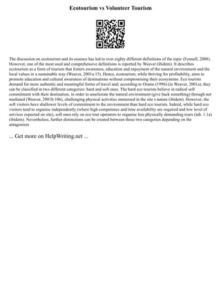 Ecotourism vs Volunteer Tourism
The discussion on ecotourism and its essence has led to over eighty different definitions of the topic (Fennell, 2008).
However, one of the most used and comprehensive definitions is reported by Weaver (ibidem). It describes
ecotourism as a form of tourism that fosters awareness, education and enjoyment of the natural environment and the
local values in a sustainable way (Weaver, 2001a:15). Hence, ecotourism, while thriving for profitability, aims to
promote education and cultural awareness of destinations without compromising their ecosystems. Eco tourists
demand for more authentic and meaningful forms of travel and; according to Orams (1996) (in Weaver, 2001a), they
can be classified in two different categories: hard and soft ones. The hard eco tourists believe in radical self
commitment with their destination, in order to ameliorate the natural environment (give back something) through not
mediated (Weaver, 2001b:106), challenging physical activities immersed in the site s nature (ibidem). However, the
soft visitors have shallower levels of commitment to the environment than hard eco tourists. Indeed, while hard eco
visitors tend to organise independently (where high competence and time availability are required and low level of
services expected on site), soft ones rely on eco tour operators to organise less physically demanding tours (tab. 1.1a)
(ibidem). Nevertheless, further distinctions can be created between these two categories depending on the
antagonism
... Get more on HelpWriting.net ...
 