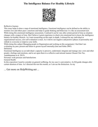 The Intelligence Balance For Healthy Lifestyle
Reflective Journey
This essay helps to draw a map of emotional intelligence. Emotional intelligence can be defined as the ability to
monitor own and others peer s emotions and helps to guide thinking and behaviour. It s like an assessment tool.
While doing this emotional intelligence assessment, I realised it can be vary after certain period of time as situation
changes with a respect of time. But I believe it great experience to check own emotional test to know the intelligence
balance for healthy lifestyle. As I start researching on this topic in depth, I released for any individual or
organisational success, own self evaluation is must. As it shows our negative and positive phases of personality and
rethink to overcome or improve your skills.
While doing this subject Managing people in Organisation and working on this assignment, I feel that I am
evaluating my past, present and future to groom myself internally.(Jain and Sinha 2005)
Definition
Emotional Intelligence as an individual s capacity to perceive, understand, integrate and manage one s own and other
people s feelings and emotions, and to act upon them in a reflective and rational manner (Susan Chin Tee,
Anantharaman et al. 2015).
Personal/ work pressure and Satisfactions
General Health
In this exposition I need to consider on general wellbeing, for my case it s preventative. As EQ guide changes after
certain duration of time. As I directed this test this month, so I can see the distinction. As my
... Get more on HelpWriting.net ...
 