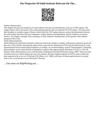 The Properties Of Solid Sorbents Relevant On The...
Sorbent characteristics
This chapter discusses the properties of solid sorbents relevant to the performance and cost of CO2 capture. The
chapter begins with a discussion of the solid sorbent properties that are important for CO2 capture. The discussion
then broadens to include a range of factors which affect the CO2 capture process, such as the interactions between
the solid sorbent and other flue gas components, sorbent attrition and degradation, and the influence of reaction
kinetics. The chapter concludes with a summary of ?best estimate? characteristics of the specific solid sorbents
analyzed in this work.
Solid sorbent properties
Solid sorbents are small porous particles which can selectively adsorb or complex with gaseous chemical species (in
this case, CO2), thereby removing the species from a gas mixture. Molecules of CO2 may be held loosely by weak
intermolecular forces termed ?physiosorption? or strongly via covalent bonding, termed ?chemisorption.? Generally,
physiosorption occurs when the heat of adsorption is greater than approximately 40 kJ/mol of CO2 (i.e. 20 to 40
kJ/mol), while chemisorption occurs with the heats of adsorption less than 60 kJ/mole (Yang, 2003). These are rules
of thumb, however, and exceptions do exist. For instance, the heat of physiosorption of CO2 in some zeolites has
been reported to be as low as 210 kJ/mol CO2 (Shen, et al., 2000), with heats of chemisorption known to extend
from as low as 62 kJ/mol to over 420 kJ/mol. The heat
... Get more on HelpWriting.net ...
 