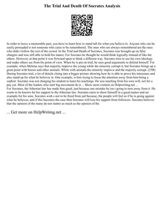 The Trial And Death Of Socrates Analysis
In order to leave a memorable past, you have to learn how to stand tall for what you believe in. Anyone who can be
easily persuaded is not someone who cares to be remembered. The ones who are always remembered are the ones
who didn t follow the rest of the crowd. In the Trial and Death of Socrates, Socrates was brought up on false
chargers and was still able to hold his stance. For Socrates he thought he would think logically instead of like the
others. However, at that point it was frowned upon to think a different way. Socrates tries to use his own ideology
and make others see from his point of view. When he is put on trial, he uses good arguments to defend himself. For
example, when Meletus says that majority improve the young while the minority corrupt it, but Socrates brings up a
great point with horses and other animals. While with animals the minority improve and the majority corrupt. (25B)
During Socrates trial, a lot of details cluing into a bigger picture showing how he is able to prove his innocence and
also stand up for what he believes in. One example, is him trying to focus the attention away from him being a
sophist. Socrates was not charging his student to learn his teachings. He was teaching from his own will, not for a
pay cut. Most of the leaders who start big movement do it ... Show more content on Helpwriting.net ...
For Socrates, the Athenian law has made him good, just because one mistake he isn t going to turn away from it. He
wants to be known for his support to the Athenian law. Socrates cares to show himself in a good manor and set
example for his sons. Socrates wish s not to be freed from jail because, the people will feel as if he is going against
what he believes; and if this becomes the case then Socrates will lose his support from followers. Socrates believes
that the opinion of the many do not matter as much as the opinion of the
... Get more on HelpWriting.net ...
 