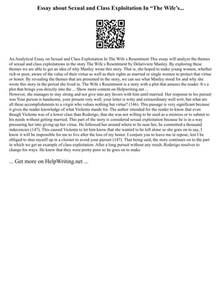 Essay about Sexual and Class Exploitation In “The Wife’s...
An Analytical Essay on Sexual and Class Exploitation In The Wife s Resentment This essay will analyze the themes
of sexual and class exploitations in the story The Wife s Resentment by Delariviere Manley. By exploring these
themes we are able to get an idea of why Manley wrote this story. That is, she hoped to make young women, whether
rich or poor, aware of the value of their virtue as well as their rights as married or single women to protect that virtue
or honor. By revealing the themes that are presented in the story, we can see what Manley stood for and why she
wrote this story in the period she lived in. The Wife s Resentment is a story with a plot that amazes the reader. It s a
plot that brings you directly into the ... Show more content on Helpwriting.net ...
However, she manages to stay strong and not give into any favors with him until married. Her response to his pursuit
was Your person is handsome, your present very well, your letter is witty and extraordinary well writ; but what are
all these accomplishments to a virgin who values nothing but virtue? (146). This passage is very significant because
it gives the reader knowledge of what Violenta stands for. The author intended for the reader to know that even
though Violenta was of a lower class than Roderigo, that she was not willing to be used as a mistress or to submit to
his needs without getting married. This part of the story is considered sexual exploitation because he is in a way
pressuring her into giving up her virtue. He followed her around where to be near her, he committed a thousand
indecencies (147). This caused Violenta to let him know that she wanted to be left alone so she goes on to say, I
know it will be impossible for me to live after the loss of my honor. I conjure you to leave me in repose, lest I be
obliged to shut myself up in a cloister to avoid your pursuit (147). That being said, the story continues on to the part
in which we get an example of class exploitation. After a long pursuit without any result, Roderigo resolves to
change his ways. He knew that they were pretty poor so he goes on to make
... Get more on HelpWriting.net ...
 